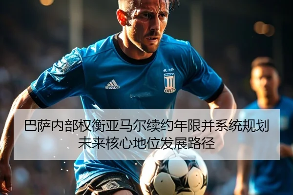 巴萨内部权衡亚马尔续约年限并系统规划未来核心地位发展路径