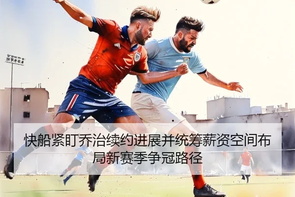 快船紧盯乔治续约进展并统筹薪资空间布局新赛季争冠路径