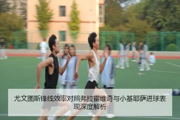 尤文图斯锋线效率对照弗拉霍维奇与小基耶萨进球表现深度解析