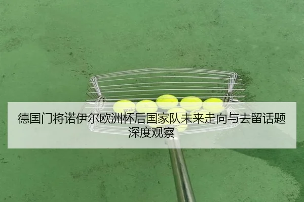 德国门将诺伊尔欧洲杯后国家队未来走向与去留话题深度观察