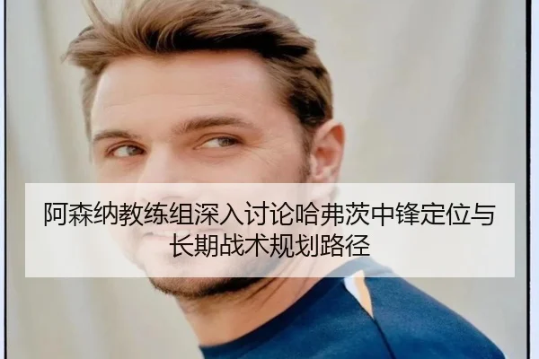 阿森纳教练组深入讨论哈弗茨中锋定位与长期战术规划路径